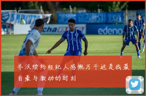 齐沃续约经纪人感慨万千这是我最自豪与激动的时刻