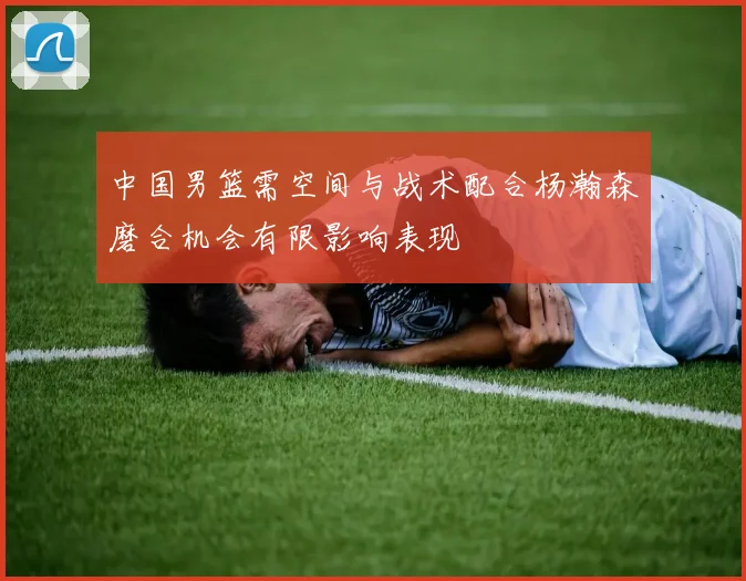 中国男篮需空间与战术配合杨瀚森磨合机会有限影响表现