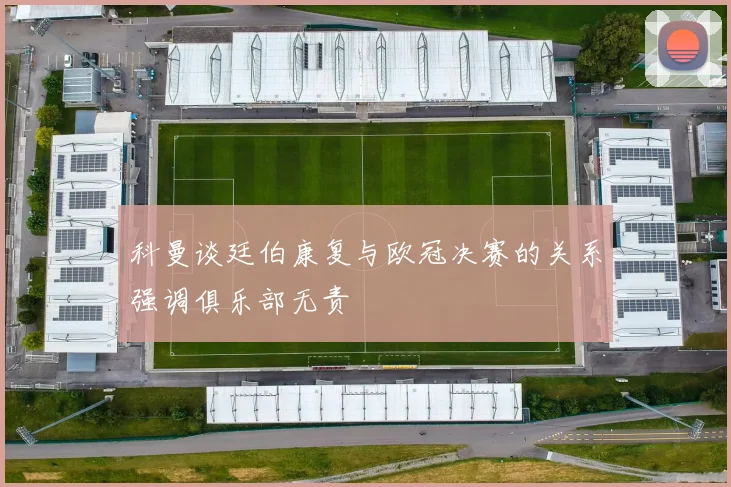 科曼谈廷伯康复与欧冠决赛的关系强调俱乐部无责