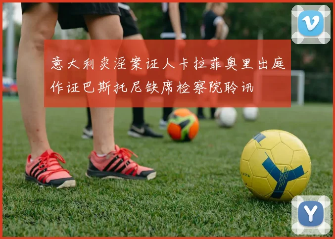 意大利卖淫案证人卡拉菲奥里出庭作证巴斯托尼缺席检察院聆讯