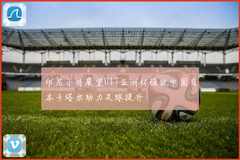 印尼小将展望U17亚洲杯强敌中国日本卡塔尔助力足球提升