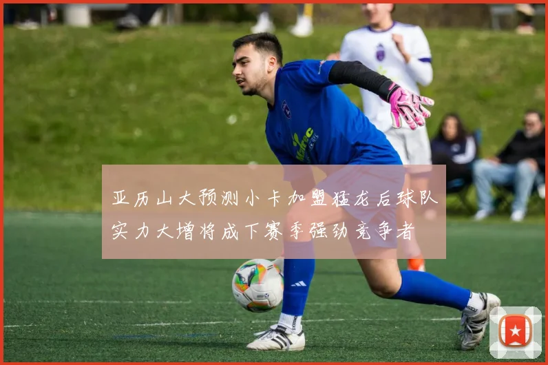 亚历山大预测小卡加盟猛龙后球队实力大增将成下赛季强劲竞争者
