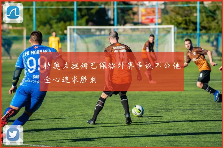 特奥力挺姆巴佩称外界争议不公他全心追求胜利