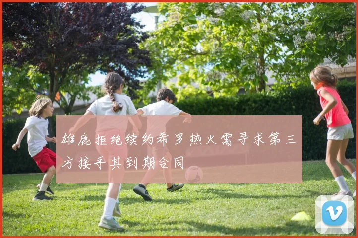 雄鹿拒绝续约希罗热火需寻求第三方接手其到期合同