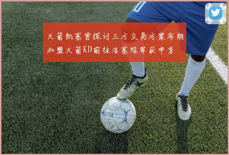 火箭凯塞曾探讨三方交易方案布朗加盟火箭KD前往活塞绿军获申京