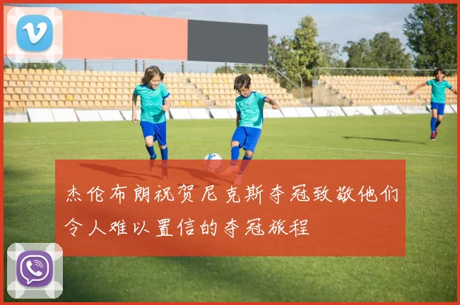 杰伦布朗祝贺尼克斯夺冠致敬他们令人难以置信的夺冠旅程