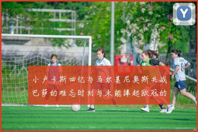 小卢卡斯回忆与马尔基尼奥斯共战巴萨的难忘时刻与未能捧起欧冠的遗憾