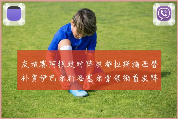 友谊赛阿根廷对阵洪都拉斯梅西替补贾伊巴尔科洛塞尔索领衔首发阵容