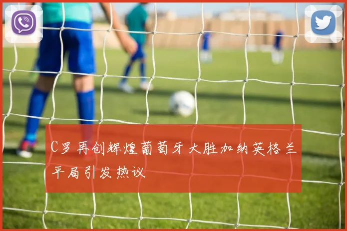 C罗再创辉煌葡萄牙大胜加纳英格兰平局引发热议