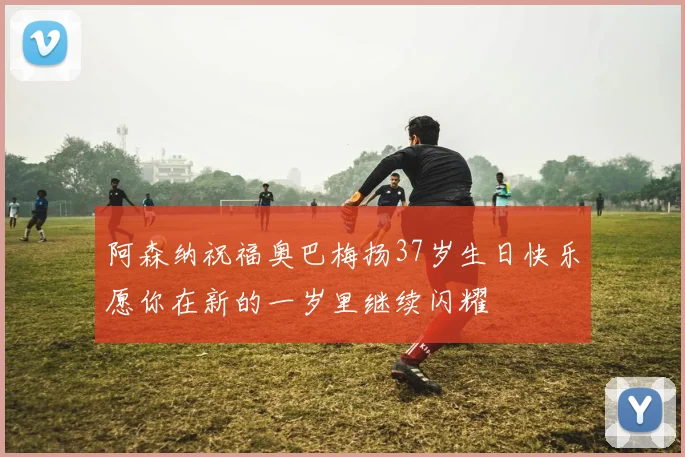 阿森纳祝福奥巴梅扬37岁生日快乐愿你在新的一岁里继续闪耀