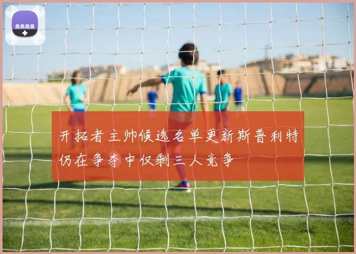 开拓者主帅候选名单更新斯普利特仍在争夺中仅剩三人竞争