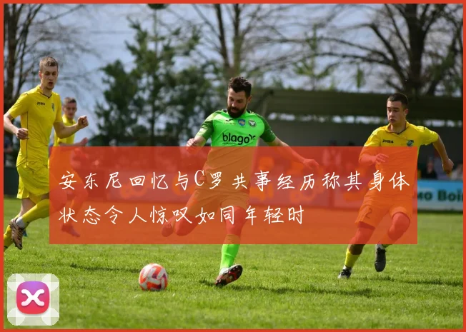 安东尼回忆与C罗共事经历称其身体状态令人惊叹如同年轻时