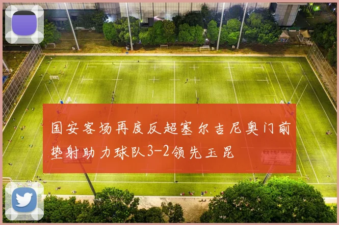 国安客场再度反超塞尔吉尼奥门前垫射助力球队3-2领先玉昆