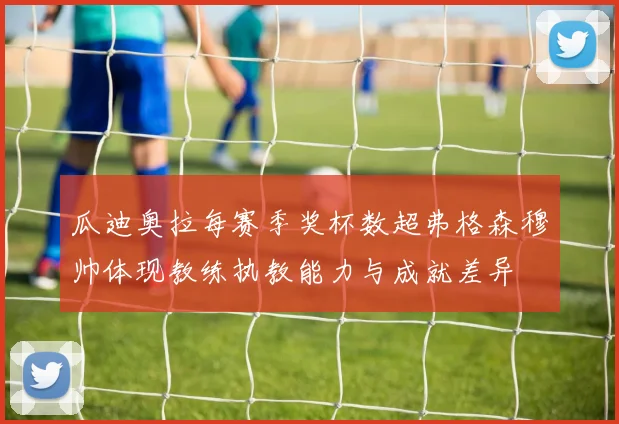 瓜迪奥拉每赛季奖杯数超弗格森穆帅体现教练执教能力与成就差异