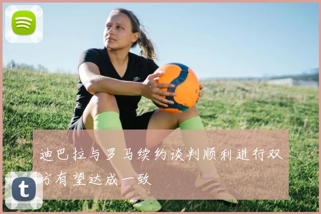 迪巴拉与罗马续约谈判顺利进行双方有望达成一致