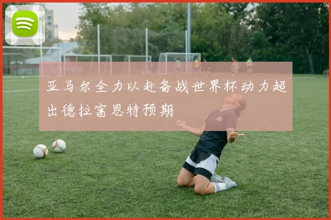 亚马尔全力以赴备战世界杯动力超出德拉富恩特预期