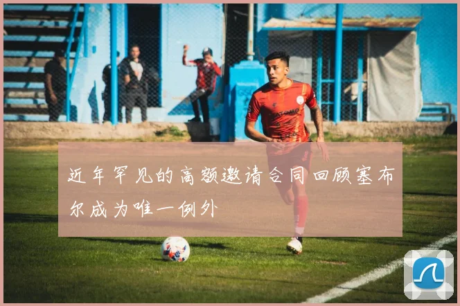 近年罕见的高额邀请合同回顾塞布尔成为唯一例外