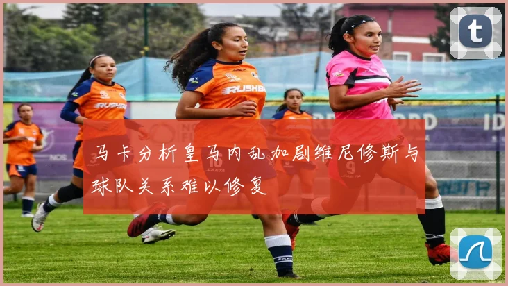 马卡分析皇马内乱加剧维尼修斯与球队关系难以修复