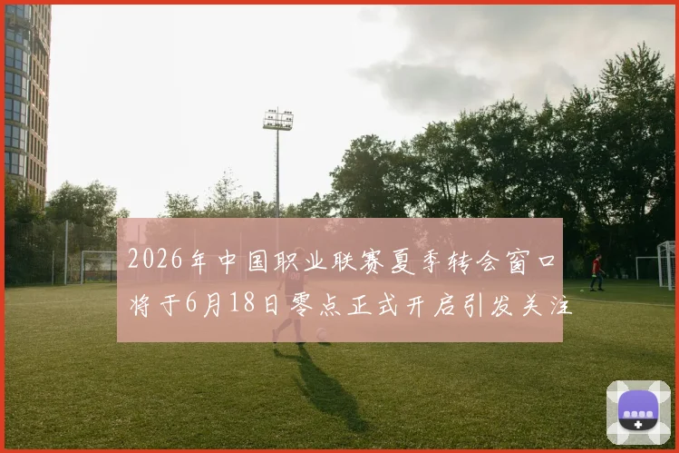 2026年中国职业联赛夏季转会窗口将于6月18日零点正式开启引发关注