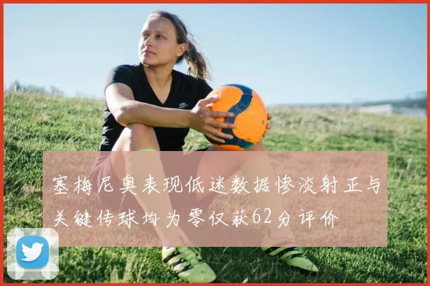 塞梅尼奥表现低迷数据惨淡射正与关键传球均为零仅获62分评价
