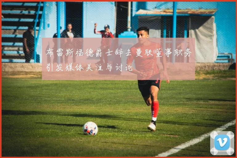 布雷斯福德爵士辞去曼联董事职务引发媒体关注与讨论